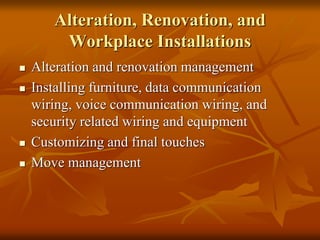 Alteration, Renovation, and
Workplace Installations
 Alteration and renovation management
 Installing furniture, data communication
wiring, voice communication wiring, and
security related wiring and equipment
 Customizing and final touches
 Move management
 