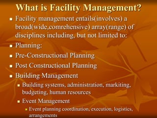 What is Facility Management?
 Facility management entails(involves) a
broad(wide,comrehensive) array(range) of
disciplines including, but not limited to:
 Planning:
 Pre-Constructional Planning
 Post Constructional Planning
 Building Management
 Building systems, administration, markiting,
budgeting, human resources
 Event Management
 Event planning coordination, execution, logistics,
arrangements
 