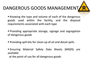 DANGEROUS GOODS MANAGEMENT
 Knowing the type and volume of each of the dangerous
goods used within the facility, and the disposal
requirements associated with each type
 Providing appropriate storage, signage and segregation
of dangerous goods
 Providing spill kits for clean-up of oil and diesel spills
 Ensuring Material Safety Data Sheets (MSDS) are
available
at the point of use for all dangerous goods
 