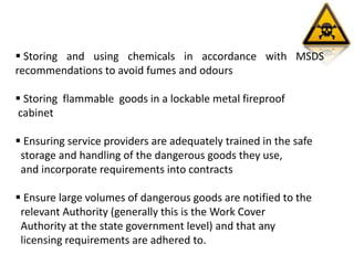  Storing and using chemicals in accordance with MSDS
recommendations to avoid fumes and odours
 Storing flammable goods in a lockable metal fireproof
cabinet
 Ensuring service providers are adequately trained in the safe
storage and handling of the dangerous goods they use,
and incorporate requirements into contracts
 Ensure large volumes of dangerous goods are notified to the
relevant Authority (generally this is the Work Cover
Authority at the state government level) and that any
licensing requirements are adhered to.
 