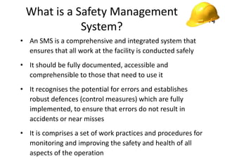 What is a Safety Management
System?
• An SMS is a comprehensive and integrated system that
ensures that all work at the facility is conducted safely
• It should be fully documented, accessible and
comprehensible to those that need to use it
• It recognises the potential for errors and establishes
robust defences (control measures) which are fully
implemented, to ensure that errors do not result in
accidents or near misses
• It is comprises a set of work practices and procedures for
monitoring and improving the safety and health of all
aspects of the operation
 