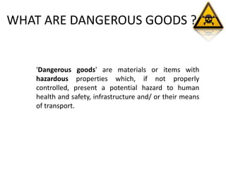 WHAT ARE DANGEROUS GOODS ?
'Dangerous goods' are materials or items with
hazardous properties which, if not properly
controlled, present a potential hazard to human
health and safety, infrastructure and/ or their means
of transport.
 