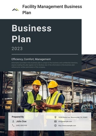Facility Management Business
Plan
Prepared By
John Doe

(650) 359-3153

10200 Bolsa Ave, Westminster, CA, 92683

info@example.com

http://www.example.com

Business
Plan
2023
Efficiency, Comfort, Management
Information provided in this business plan is unique to this business and confidential; therefore,
anyone reading this plan agrees not to disclose any of the information in this business plan
without prior written permission of the company.
 