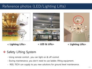Reference photos (LED/Lighting Lifts)
< Lighting Lifts> < LED & Lifts> < Lighting Lifts>
❖ Safety Lifting System
- Using remote control , you can light on & off control.
- During maintenance, you don’t need to use ladder, lifting equipment.
- REEL TECH can supply to you new solutions for ground level maintenance.
-12-
 