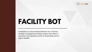 FACILITY BOT
FacilityBot is a cloud-based Software-As-A-Service
facilities management chatbot system that offers a
seamless user experience with no downloads and no
logins needed.
 
