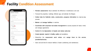 Facility Condition Assessment
• Periodic assessments help to estimate the difference in maintenance and cost.
• Forecast the properties, buildings effective age, and estimate the lifespan.
• Collect data for field/site visits, construction, progress information by step-by-step
process.
• Monitor and manage facilities in real-time.
• Coordinate with corporate real estate management to access property for lease, rental,
and manage agreements.
• Control the fast depreciation of assets and reduce early tear.
• Create dynamic reports for facility audits and escalations.
• Streamline the assessment work orders and assign them to the service
provider/technician.
• Save cost and time for manual methods of asset conditioning and maintenance.
 