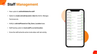 Staff Management
• Have optionto add/edit/deletethe staff.
• Option to create and add dynamic roles like Admin, Manager,
Technician etc.
• Ability to add staff based on City, Zone, Location base.
• Staff tracking option to track staff's currentlocation.
• Know the staff active/de-active mode status with last activity.
 