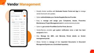 Vendor Management
• Simplify Vendor workflow with Dedicated Vendor Portal and App to manage
vendor level work and updates.
• Option add/edit/delete your Vendor/Supplier/ServiceProvider.
• Easy to manage and assign your Complaints, Assets, Preventive
Maintenance,ProjectManagement work to vendors/service provider.
• Option to get vendor Price/Rate Card for Parts,Service.
• Vendor/Service providers get system notification once a task has been
assigned to them.
• Also, Manage the AMC, and Warranty Period details on Vendor
managementportal.
• Allows Vendors to manage all their important Documents in Document
ManagementSystem as a Centralizedrepository.
 