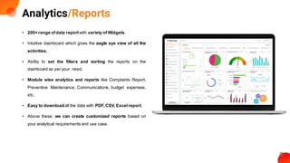 Analytics/Reports
• 200+ range ofdata reportwith variety of Widgets.
• Intuitive dashboard which gives the eagle eye view of all the
activities.
• Ability to set the filters and sorting the reports on the
dashboard as per your need.
• Module wise analytics and reports like Complaints Report,
Preventive Maintenance, Communications, budget expenses,
etc.
• Easy to downloadall the data with PDF,CSV, Excelreport.
• Above these, we can create customized reports based on
your analytical requirements and use case.
 