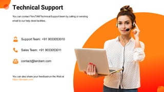 Technical Support
You can contact TeroTAMTechnicalSupport team by calling or sending
email to our help deskfacilities.
Support Team: +91 9033053010
Sales Team: +91 9033053011
contact@terotam.com
You can also share your feedbackon the Web at
https://terotam.com
 
