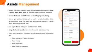 Assets Management
• Manage your all your important assets within a centralize dashboard with Asset
Category, Brand, Make, Serial no. And other multiple customized asset flows.
• Generate Dedicated Asset QR Codes for Asset Tagging and Labeling
• Easy-to- get additional details such as assets warranty, Installation detail,
service provider detail, PM details, and get breakdown history in a single
glance with a Single QR Code Scan
• Easy to get all asset history and asset movement details.
• Assign Dedicated Asset Owner to track the usability and set ownership
• Within asset management module you can manage asset related functionalities
like:
o Asset Auditing and Physical Verification
o Asset Tracking
o Asset Depreciation
o Asset Expiry and Disposition
 