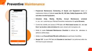 Preventive Maintenance
• Preplanned Maintenance Scheduling of Assets and Equipment based on
maintenance history of relevant asset like AC, DG Sets, Safety Equipments, CCTV
and other monitoringSystem.
• Schedule Daily, Weekly, Monthly, Annual Maintenance schedule
or you can customize your Planned Preventive maintenance for up to 56 weeks.
• Control the visibility and access of PM tasks with Role based access and, also see
them by location,date and status like open,closed,and in-progress etc.
• Ability to create Dedicated Maintenance Checklist to enforce the attendees to
adhere to define steps.
• Ability to see Passed/Failed PM with notifications to each level of workflow
• Assign TAT to each PM Task and Escalate to next level if not performed within the
TAT time forquick redressal.
 