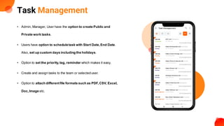 Task Management
• Admin, Manager, User have the option to create Public and
Private work tasks.
• Users have option to scheduletask with Start Date,End Date.
Also, set up custom days including the holidays.
• Option to set the priority,tag, reminder which makes it easy.
• Create and assign tasks to the team or selecteduser.
• Option to attach differentfile formats such as PDF,CSV, Excel,
Doc,Image etc.
 