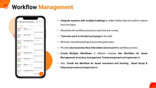 Workflow Management
• Integrate systems with multiple buildings to collect facility data and perform actions
from one place.
• Streamline the workflow processto save time and money.
• Taskwise work is divided and assignto the staff.
• Minimize misunderstandings and provide great vision.
• Provide clear business flow informationand record the workflow process.
• Create Multiple Workflows in different modules like Workflow for Asset
Management,Inventory management,Ticketassignmentand approval etc.
• Also, Create the Workflow for Asset movement and tracking, Asset Scrap &
Disposalprocessand approval etc.
 