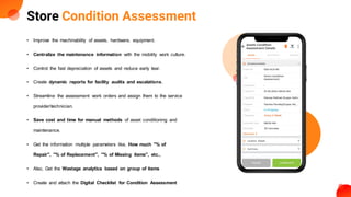 Store Condition Assessment
• Improve the machinability of assets, hardware, equipment.
• Centralize the maintenance information with the mobility work culture.
• Control the fast depreciation of assets and reduce early tear.
• Create dynamic reports for facility audits and escalations.
• Streamline the assessment work orders and assign them to the service
provider/technician.
• Save cost and time for manual methods of asset conditioning and
maintenance.
• Get the information multiple parameters like, How much "% of
Repair", "% of Replacement", "% of Missing items", etc.,
• Also, Get the Wastage analytics based on group of items
• Create and attach the Digital Checklist for Condition Assessment
 