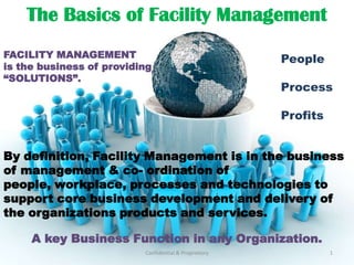 The Basics of Facility Management  FACILITY MANAGEMENT  is the business of providing “SOLUTIONS”.  People Process Profits By definition, Facility Management is in the business of management & co- ordination of people, workplace, processes and technologies to support core business development and delivery of the organizations products and services.  A key Business Function in any Organization. Confidential & Proprietory 1 