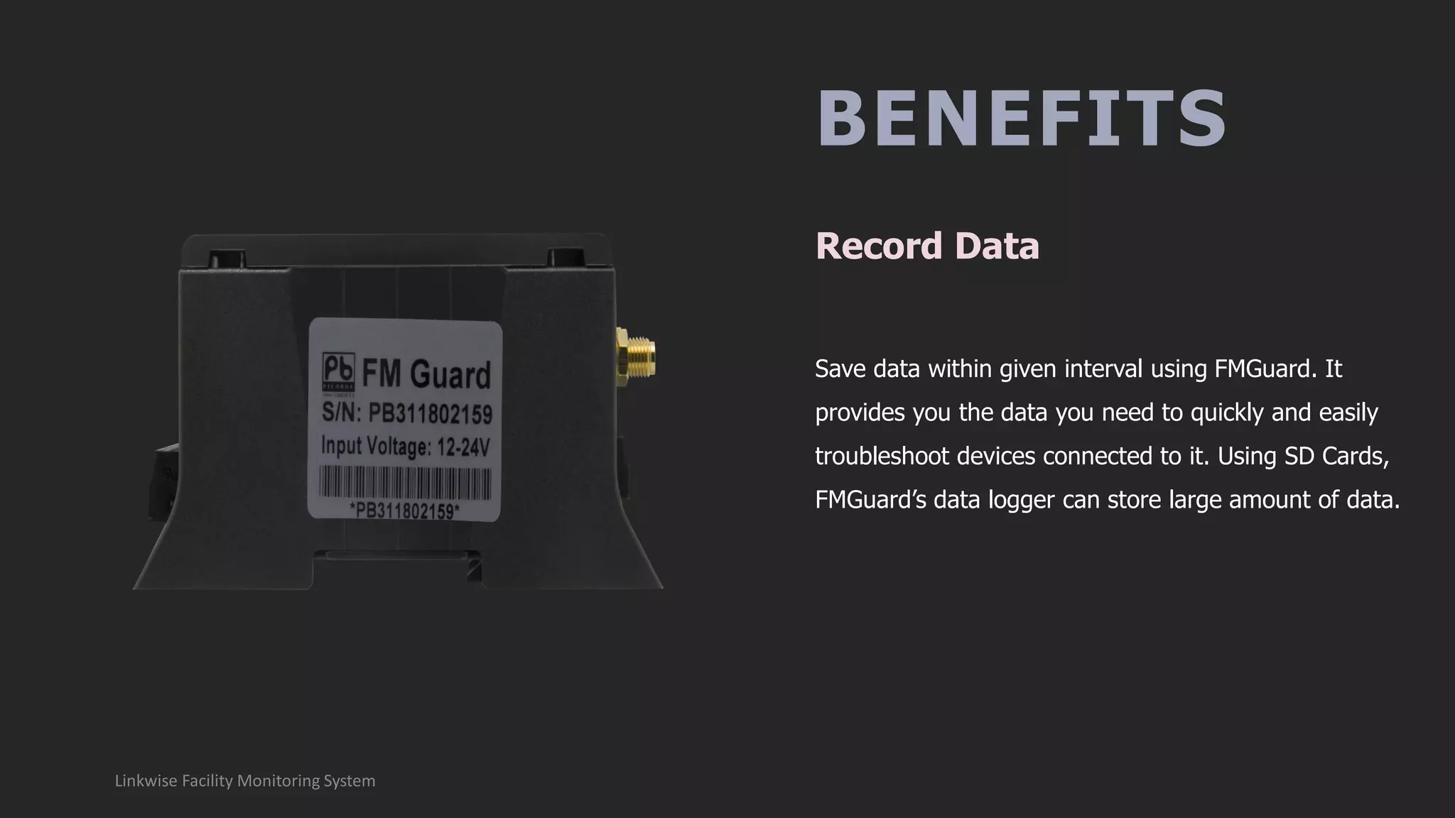 BENEFITS
Save data within given interval using FMGuard. It
provides you the data you need to quickly and easily
troubleshoot devices connected to it. Using SD Cards,
FMGuard’s data logger can store large amount of data.
Record Data
Linkwise Facility Monitoring System
 