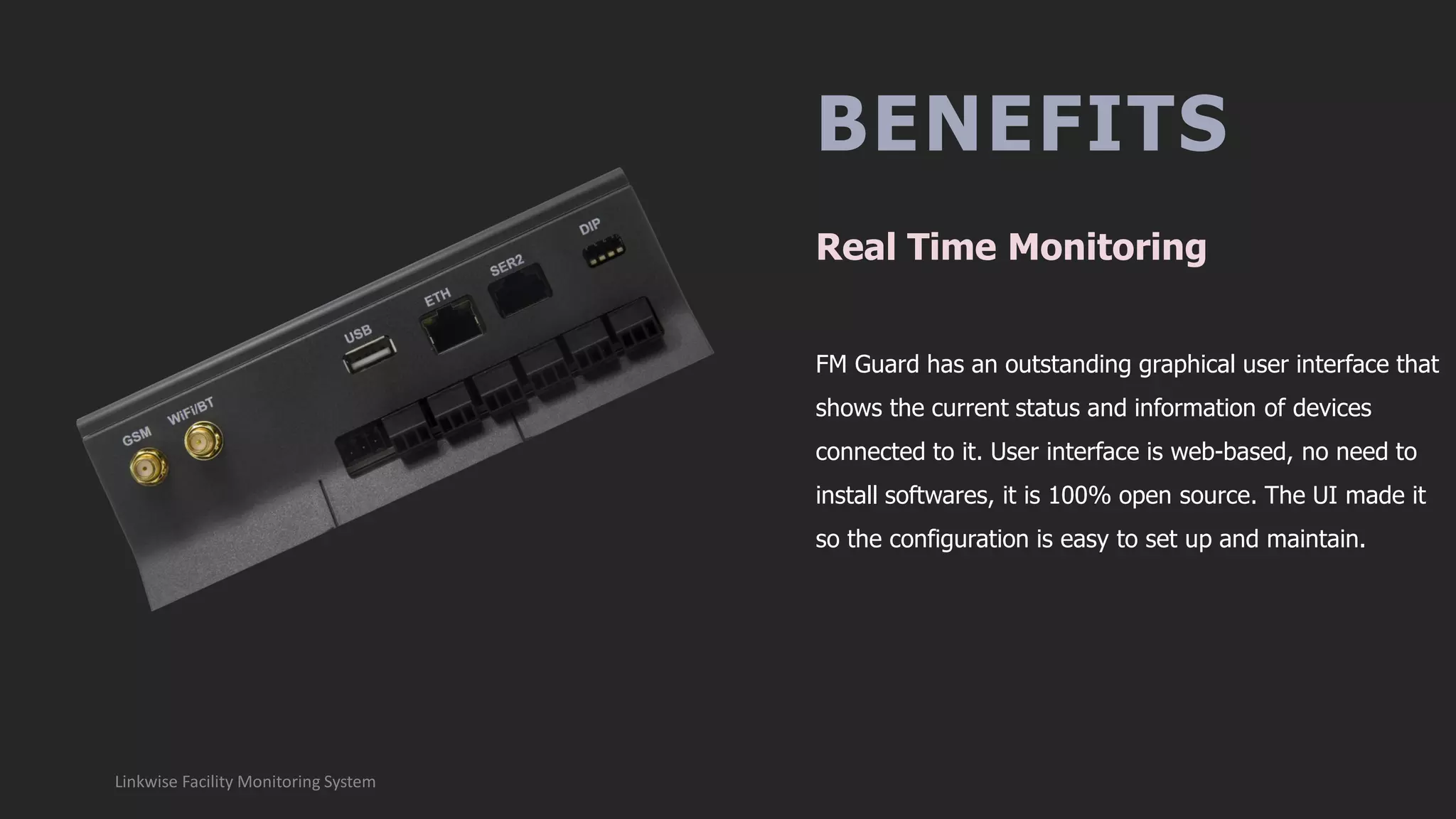 BENEFITS
FM Guard has an outstanding graphical user interface that
shows the current status and information of devices
connected to it. User interface is web-based, no need to
install softwares, it is 100% open source. The UI made it
so the configuration is easy to set up and maintain.
Real Time Monitoring
Linkwise Facility Monitoring System
 