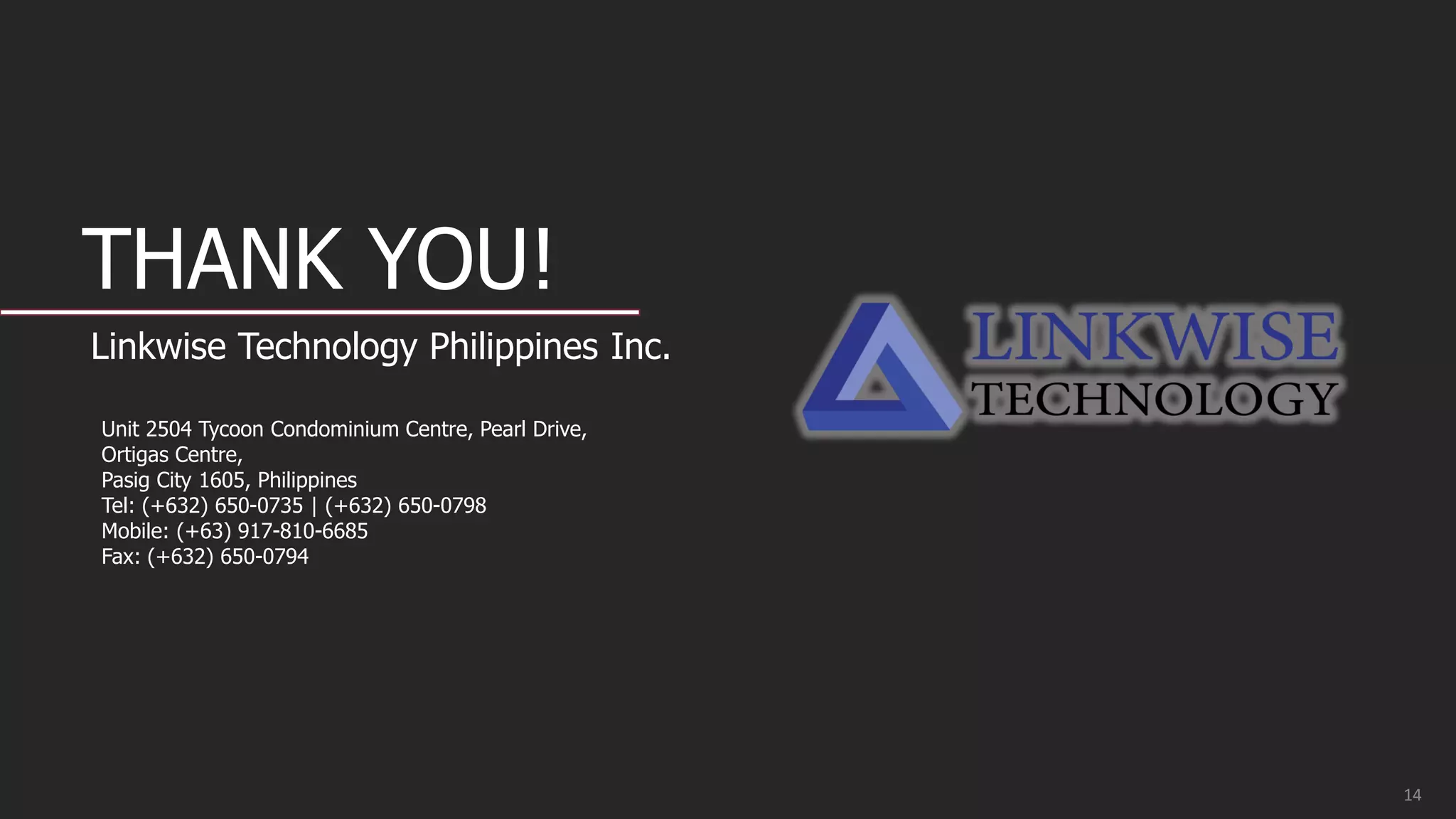 THANK YOU!
Linkwise Technology Philippines Inc.
Unit 2504 Tycoon Condominium Centre, Pearl Drive,
Ortigas Centre,
Pasig City 1605, Philippines
Tel: (+632) 650-0735 | (+632) 650-0798
Mobile: (+63) 917-810-6685
Fax: (+632) 650-0794
14
 