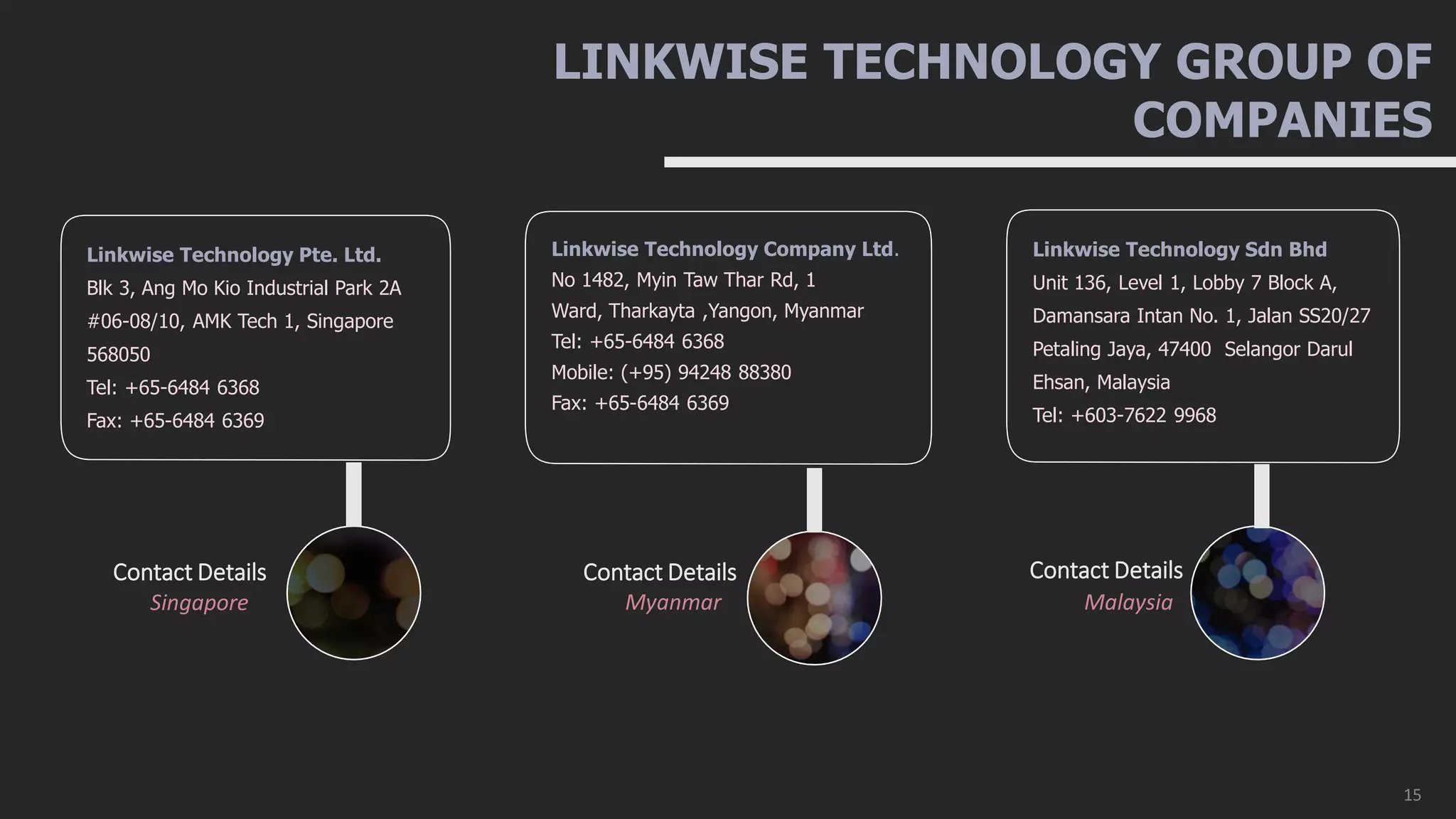 LINKWISE TECHNOLOGY GROUP OF
COMPANIES
Singapore
Contact Details
Linkwise Technology Pte. Ltd.
Blk 3, Ang Mo Kio Industrial Park 2A
#06-08/10, AMK Tech 1, Singapore
568050
Tel: +65-6484 6368
Fax: +65-6484 6369
Myanmar
Contact Details
Linkwise Technology Company Ltd.
No 1482, Myin Taw Thar Rd, 1
Ward, Tharkayta ,Yangon, Myanmar
Tel: +65-6484 6368
Mobile: (+95) 94248 88380
Fax: +65-6484 6369
Malaysia
Contact Details
Linkwise Technology Sdn Bhd
Unit 136, Level 1, Lobby 7 Block A,
Damansara Intan No. 1, Jalan SS20/27
Petaling Jaya, 47400 Selangor Darul
Ehsan, Malaysia
Tel: +603-7622 9968
15
 
