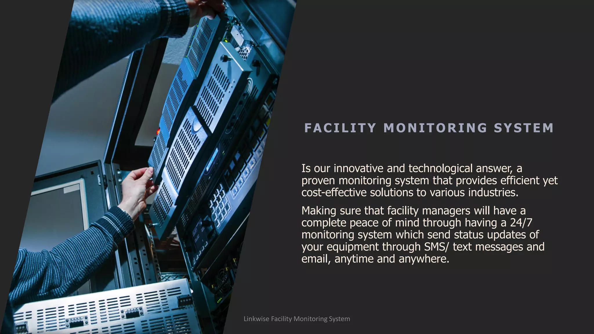 FAC ILITY MONITOR ING SYSTE M
Is our innovative and technological answer, a
proven monitoring system that provides efficient yet
cost-effective solutions to various industries.
Making sure that facility managers will have a
complete peace of mind through having a 24/7
monitoring system which send status updates of
your equipment through SMS/ text messages and
email, anytime and anywhere.
Linkwise Facility Monitoring System
 