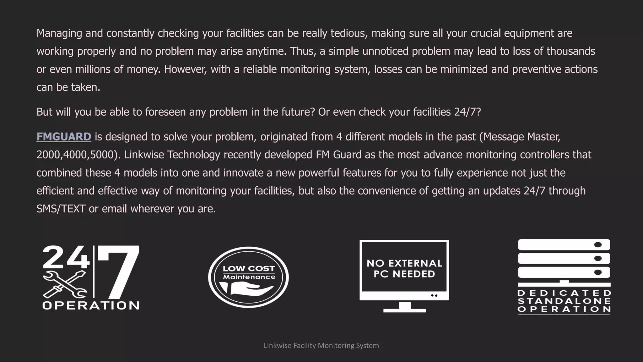 Managing and constantly checking your facilities can be really tedious, making sure all your crucial equipment are
working properly and no problem may arise anytime. Thus, a simple unnoticed problem may lead to loss of thousands
or even millions of money. However, with a reliable monitoring system, losses can be minimized and preventive actions
can be taken.
But will you be able to foreseen any problem in the future? Or even check your facilities 24/7?
FMGUARD is designed to solve your problem, originated from 4 different models in the past (Message Master,
2000,4000,5000). Linkwise Technology recently developed FM Guard as the most advance monitoring controllers that
combined these 4 models into one and innovate a new powerful features for you to fully experience not just the
efficient and effective way of monitoring your facilities, but also the convenience of getting an updates 24/7 through
SMS/TEXT or email wherever you are.
Linkwise Facility Monitoring System
 