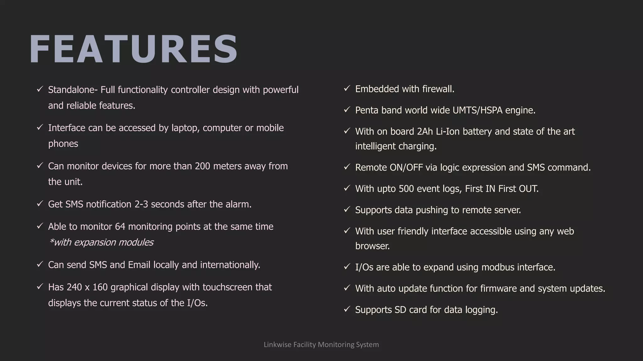FEATURES
Linkwise Facility Monitoring System
✓ Standalone- Full functionality controller design with powerful
and reliable features.
✓ Interface can be accessed by laptop, computer or mobile
phones
✓ Can monitor devices for more than 200 meters away from
the unit.
✓ Get SMS notification 2-3 seconds after the alarm.
✓ Able to monitor 64 monitoring points at the same time
*with expansion modules
✓ Can send SMS and Email locally and internationally.
✓ Has 240 x 160 graphical display with touchscreen that
displays the current status of the I/Os.
✓ Embedded with firewall.
✓ Penta band world wide UMTS/HSPA engine.
✓ With on board 2Ah Li-Ion battery and state of the art
intelligent charging.
✓ Remote ON/OFF via logic expression and SMS command.
✓ With upto 500 event logs, First IN First OUT.
✓ Supports data pushing to remote server.
✓ With user friendly interface accessible using any web
browser.
✓ I/Os are able to expand using modbus interface.
✓ With auto update function for firmware and system updates.
✓ Supports SD card for data logging.
 