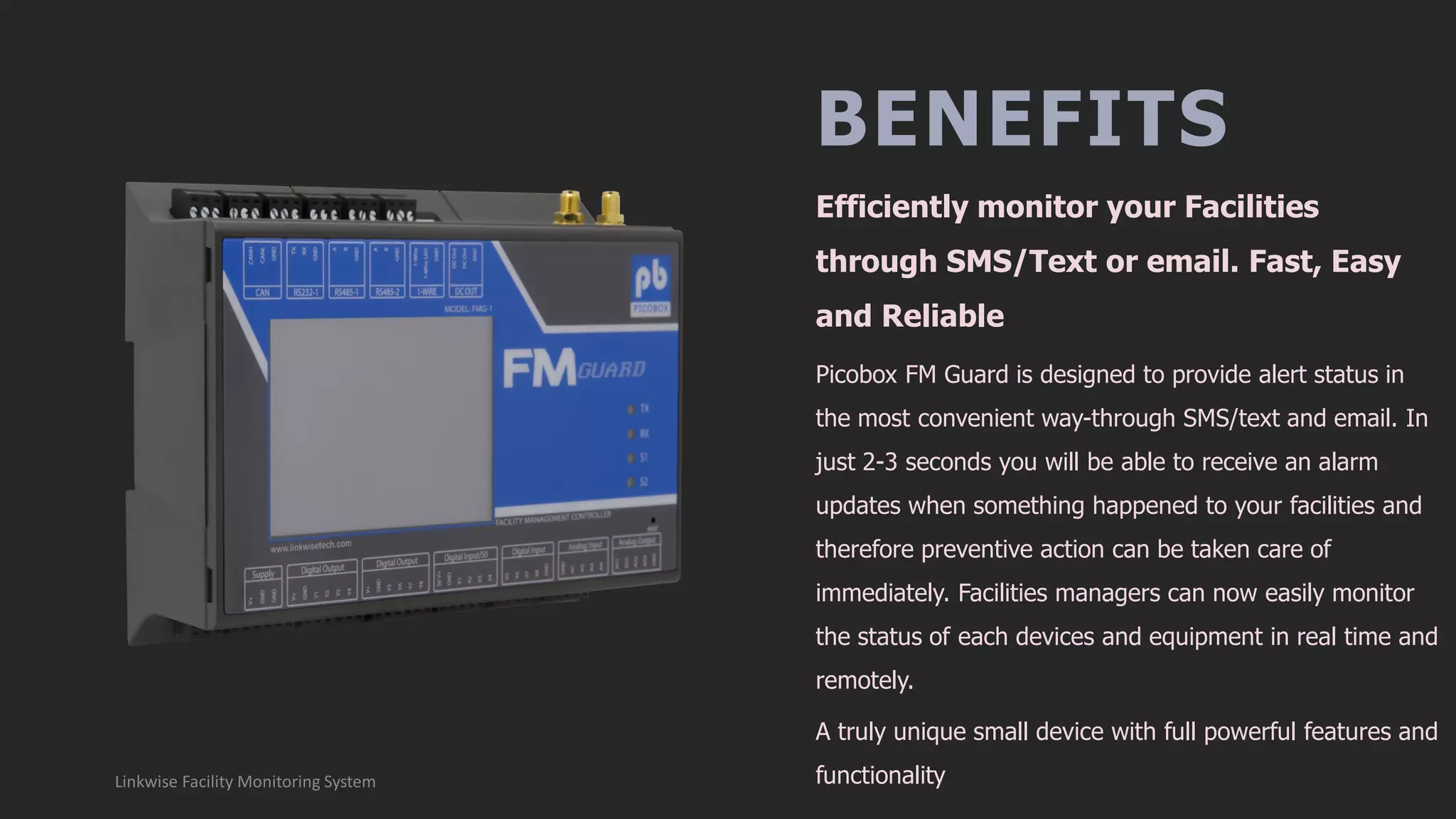 BENEFITS
Picobox FM Guard is designed to provide alert status in
the most convenient way-through SMS/text and email. In
just 2-3 seconds you will be able to receive an alarm
updates when something happened to your facilities and
therefore preventive action can be taken care of
immediately. Facilities managers can now easily monitor
the status of each devices and equipment in real time and
remotely.
A truly unique small device with full powerful features and
functionality
Efficiently monitor your Facilities
through SMS/Text or email. Fast, Easy
and Reliable
Linkwise Facility Monitoring System
 