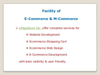 Facility of 
E-Commerce & M-Commerce 
 ePageStore Inc. offer complete services for 
 Website Development 
 Ecommerce Shopping Cart 
 Ecommerce Web Design 
 E-Commerce Development 
with best visibility & user friendly. 
 