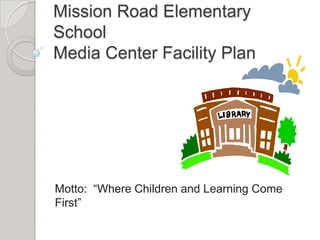 Mission Road Elementary
School
Media Center Facility Plan




Motto: “Where Children and Learning Come
First”
 
