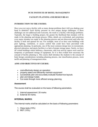 PCTE INSTITUTE OF HOTEL MANAGEMENT

                   FACILITY PLANNING AND DESIGN BH 411


INTRODUCTION TO THE COURSE:

Have you ever seen a facility with so many design problems that it left you shaking your
head in disbelief? Each facility presents its own unique design challenges; if these
challenges are not addressed and overcome, the result is a facility with design problems.
Typically, the larger a building project, the greater the likelihood that mistakes will be
made in the planning and design process. Often, details are overlooked, and sometimes
even major mistakes are made in the planning process and not discovered until after the
facility is built and opened for use. For example, most of us have seen buildings with
poor lighting, ventilation, or access control that could have been prevented with
appropriate planning. In particular, one of the most common design laws in recreational,
physical education, and sports facilities is a lack of proper storage space. Surely, we have
all visited buildings where hallways, classrooms, and even activity spaces were used for
temporary or permanent storage of equipment. So it is thus evident how necessary the
concept of facility planning is. This course shall introduce the students to the concept of
hotel design considerations including planning process, star classification process, room
tariffs and planning of management areas.

AIMS AND OBJECTIVES OF COURSE:


   •   cost-effectively design an operation
   •   properly select and efficiently maintain equipment
   •   successfully plan and accurately evaluate foodservice layouts
   •   plan and design hotels
   •   Cut costs through more efficient energy planning.

Assessment:

The course shall be evaluated on the basis of following parameters.

   1. Internal assessment: 20 marks
   2. External 30 marks.

INTERNAL MARKS:

The internal marks shall be calculated on the basis of following parameters:

   1. Class tests.(10%)
   2. MST (10%).
 