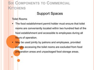SIX COMPONENTS TO COMMERCIAL
KITCHENS
Support Spaces
Toilet Rooms
 The food establishment permit holder must ensure that toilet
rooms are conveniently located within two hundred feet of the
food establishment and accessible to employees during all
hours of operation.
 May be used jointly by patrons and employees, provided
patrons accessing the toilet rooms are excluded from food
preparation areas and unpackaged food storage areas.
 