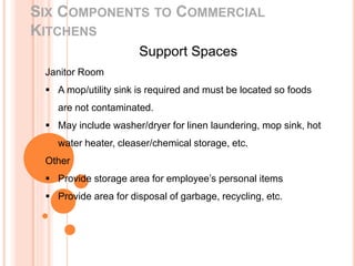 SIX COMPONENTS TO COMMERCIAL
KITCHENS
Support Spaces
Janitor Room
 A mop/utility sink is required and must be located so foods
are not contaminated.
 May include washer/dryer for linen laundering, mop sink, hot
water heater, cleaser/chemical storage, etc.
Other
 Provide storage area for employee’s personal items
 Provide area for disposal of garbage, recycling, etc.
 