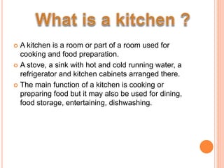  A kitchen is a room or part of a room used for
cooking and food preparation.
 A stove, a sink with hot and cold running water, a
refrigerator and kitchen cabinets arranged there.
 The main function of a kitchen is cooking or
preparing food but it may also be used for dining,
food storage, entertaining, dishwashing.
 