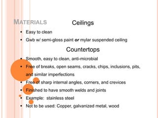 MATERIALS Ceilings
 Easy to clean
 Gwb w/ semi-gloss paint or mylar suspended ceiling
Countertops
 Smooth, easy to clean, anti-microbial
 Free of breaks, open seams, cracks, chips, inclusions, pits,
and similar imperfections
 Free of sharp internal angles, corners, and crevices
 Finished to have smooth welds and joints
 Example: stainless steel
 Not to be used: Copper, galvanized metal, wood
 