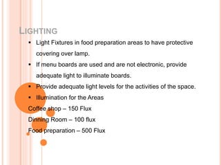 LIGHTING
 Light Fixtures in food preparation areas to have protective
covering over lamp.
 If menu boards are used and are not electronic, provide
adequate light to illuminate boards.
 Provide adequate light levels for the activities of the space.
 Illumination for the Areas
Coffee shop – 150 Flux
Dinning Room – 100 flux
Food preparation – 500 Flux
 