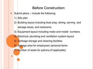 Before Construction:
 Submit plans – include the following:
1) Site plan
2) Building layout including food prep, dining, serving and
storage areas, and restrooms
3) Equipment layout including make and model numbers
4) Electrical, plumbing and ventilation system layout
5) Garbage storage and cleaning facilities
6) Storage area for employees’ personal items
7) Number of seats for patrons (if applicable)
 