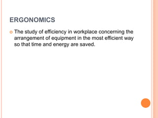 ERGONOMICS
 The study of efficiency in workplace concerning the
arrangement of equipment in the most efficient way
so that time and energy are saved.
 