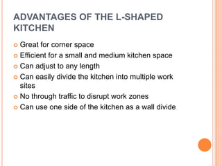 ADVANTAGES OF THE L-SHAPED
KITCHEN
 Great for corner space
 Efficient for a small and medium kitchen space
 Can adjust to any length
 Can easily divide the kitchen into multiple work
sites
 No through traffic to disrupt work zones
 Can use one side of the kitchen as a wall divide
 