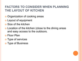 FACTORS TO CONSIDER WHEN PLANNING
THE LAYOUT OF KITCHEN
 Organization of cooking areas
 Layout of equipment
 Size of the kitchen
 Location of the kitchen (close to the dining areas
and easy access to the outdoors.
 Floor Plan
 Type of services
 Type of Business
 