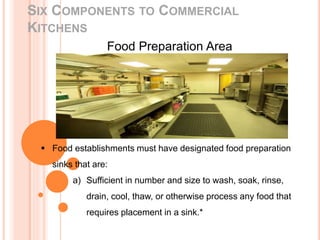 SIX COMPONENTS TO COMMERCIAL
KITCHENS
Food Preparation Area
 Food establishments must have designated food preparation
sinks that are:
a) Sufficient in number and size to wash, soak, rinse,
drain, cool, thaw, or otherwise process any food that
requires placement in a sink.*
 