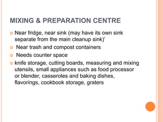 MIXING & PREPARATION CENTRE
 Near fridge, near sink (may have its own sink
separate from the main cleanup sink)’
 Near trash and compost containers
 Needs counter space
 knife storage, cutting boards, measuring and mixing
utensils, small appliances such as food processor
or blender, casseroles and baking dishes,
flavorings, cookbook storage, graters
 