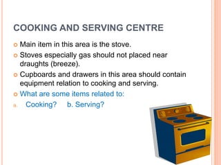 COOKING AND SERVING CENTRE
 Main item in this area is the stove.
 Stoves especially gas should not placed near
draughts (breeze).
 Cupboards and drawers in this area should contain
equipment relation to cooking and serving.
 What are some items related to:
a. Cooking? b. Serving?
 
