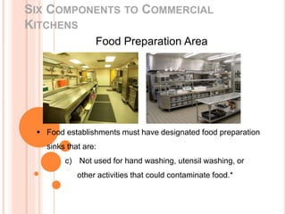 SIX COMPONENTS TO COMMERCIAL
KITCHENS
Food Preparation Area
 Food establishments must have designated food preparation
sinks that are:
c) Not used for hand washing, utensil washing, or
other activities that could contaminate food.*
 