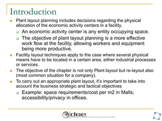Introduction
 Plant layout planning includes decisions regarding the physical
allocation of the economic activity centers in a facility.
 An economic activity center is any entity occupying space.
 The objective of plant layout planning is a more effective
work flow at the facility, allowing workers and equipment
being more productive.
 Facility layout techniques apply to the case where several physical
means have to be located in a certain area, either industrial processes
or services.
 The objective of the chapter is not only Plant layout but re-layout also
(most common situation for a company).
 To carry out an appropriate plant layout, it’s important to take into
account the business strategic and tactical objectives
 Example: space requirements/cost per m2 in Malls;
accessibility/privacy in offices.
 