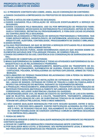 PROPOSTA DE CONTRATAÇÃO
ESTABELECIMENTO DE ENSINO
Página 10 de 20
6.2. O PRESENTE CONTRATO NÃO COBRE, AINDA, SALVO CONVENÇÃO EM CONTRÁRIO:
a) DANOS CAUSADOS A EMPREGADOS OU PREPOSTOS DO SEGURADO QUANDO A SEU SER-
VIÇO;
b) DANOS A VEÍCULOS SOB GUARDA DO SEGURADO;
c) DANOS CAUSADOS PELA CIRCULAÇÃO DE VEÍCULOS EVENTUALMENTE A SERVIÇO DO
SEGURADO;
d) DANOS CAUSADOS PELO MANUSEIO, USO OU POR IMPERFEIÇÃO DE PRODUTOS FABRI-
CADOS, VENDIDOS, NEGOCIADOS OU DISTRIBUÍDOS PELO SEGURADO, DEPOIS DE ENTRE-
GUES A TERCEIROS, DEFINITIVA OU PROVISORIAMENTE, E FORA DOS LOCAIS OCUPADOS
OU CONTROLADOS PELO SEGURADO;
e) DANOS RELACIONADOS À PRESTAÇÃO DE SERVIÇOS PROFISSIONAIS A TERCEIROS, TAIS
COMO SERVIÇO MÉDICO, ODONTOLÓGICO, DE ENFERMAGEM, ADVOCACIA, ENGENHARIA,
ARQUITETURA, AUDITORIA, CONTABILIDADE, PROCESSAMENTO DE DADOS E SIMILARES;
f) DANOS MORAIS;
g) FALHAS PROFISSIONAIS, NO QUE SE REFERE A SERVIÇOS EFETUADOS PELO SEGURADO
COM RELAÇÃO A SUA ÁREA ADMINISTRATIVA.
h) DANOS ECOLÓGICOS PUROS, ASSIM DENOMINADOS AQUELES QUE INCIDEM SOBRE OS
ELEMENTOS NATURAIS SEM TITULARIDADE PRIVADA, DE DOMÍNIO PÚBLICO.
i) DANOS DECORRENTES DO USO, EXISTÊNCIA E/OU CONSERVAÇÃO DE BARRAGENS EM GE-
RAL;
j) EXTENSÃO DE COBERTURA AO EXTERIOR;
l) MINAS SUBTERRÂNEAS OU SUBMERSAS E TODAS AS ATIVIDADES SUBTERRÂNEAS OU SU-
BAQUÁTICAS A ELAS RELACIONADAS E PEDREIRAS;
m) RISCOS DE FABRICAÇÃO, ARMAZENAMENTO, MANIPULAÇÃO OU TRANSPORTE DE EX-
PLOSIVOS, DETONADORES, SUPRIMENTOS DE GUERRA, FOGOS DE ARTÍFICO, FUSÍVEIS,
CARTUCHOS, PÓLVORA, NITROGLICERINA OU OUTROS EXPLOSIVOS, ARMAS DE FOGO E
MUNIÇÃO;
n) RECLAMAÇÕES DE PERDAS FINANCEIRAS RELACIONADAS COM A PERDA OU MODIFICA-
ÇÃO DE DADOS ELETRÔNICOS;
o) A OPERAÇÃO E MANUTENÇÃO DE INSTALAÇÕES DE ESTRADAS DE FERRO, ESTAÇÃO DE
SKI, LINHAS DE BONDES, ESTRADAS DE FERRO DE TRAÇÃO A CABO OU FUNICULARES E
RESPECTIVA OPERAÇÃO DO MATERIAL RODANTE OU EQUIPAMENTOS MÓVEIS.
p) A PRODUÇÃO, PROCESSAMENTO, ARMAZENAMENTO, TRANSPORTE OU DISTRIBUIÇÃO DE
MATERIAIS PERIGOSOS (MATERIAIS ALTAMENTE INFLAMÁVEIS, EXPLOSIVOS, TÓXICOS OU
CORROSIVOS), INCLUSIVE SUBSTÂNCIAS LÍQUIDAS OU GASOSAS;
q) A RESPONSABILIDADE CIVIL DE REDES DE ESGOTO OU DEPÓSITOS DE LIXO E/OU BARRA-
GEM DE REJEITOS, INCLUINDO-SE A COLETA, TRANSPORTE, TRATAMENTO, ARMAZENA-
MENTO E A EXPLORAÇÃO DE LIXO, DE SUBSTÂNCIAS TÓXICAS OU DE SUBSTÂNCIAS QUE
TENHAM INFLUÊNCIA PREJUDICIAL PARA O MEIO AMBIENTE;
6.3. NÃO CABERÁ QUALQUER INDENIZAÇÃO POR ESTE SEGURO QUANDO, ENTRE O SEGU-
RADO E O TERCEIRO RECLAMANTE, EXISTIR PARTICIPAÇÃO ACIONÁRIA OU POR COTA,
ATÉ O NÍVEL DE PESSOAS FÍSICAS QUE, ISOLADAMENTE OU EM CONJUNTO, EXERÇAM
OU TENHAM POSSIBILIDADE DE EXERCER CONTROLE COMUM DA EMPRESA SEGURADA
E DA EMPRESA RECLAMANTE.
7. PERDA DE DIREITO
O SEGURADO PERDERÁ O DIREITO A QUALQUER INDENIZAÇÃO DECORRENTE DO PRESENTE
CONTRATO QUANDO:
a) DEIXAR DE CUMPRIR AS OBRIGAÇÕES CONVENCIONADAS NESTE CONTRATO;
b) POR QUALQUER MEIO ILÍCITO, O SEGURADO, SEU REPRESENTANTE LEGAL E BENEFICIÁ-
RIO PROCURAR OBTER BENEFÍCIOS DO PRESENTE CONTRATO;
 