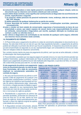 PROPOSTA DE CONTRATAÇÃO
ESTABELECIMENTO DE ENSINO
Página 14 de 20
b) comunicar à Seguradora o mais rápido possível o recebimento de qualquer citação, carta ou
documento que se relacione com sinistro coberto por este contrato;
c) para efeito deste contrato, aviso significa dar conhecimento ao Segurador da ocorrência de um
evento, especificando o seguinte:
  1) se possível, dados pessoais do possível reclamante: nome, endereço, data de nascimento,
RG, CPF, filiação;
  2) dados pessoais de qualquer testemunha ou perito do evento;
  3) breve descrição do evento: procedimento, processo, complicações ocorridas, possíveis
consequências;
d) zelar e manter em bom estado de conservação, segurança e funcionamento os bens de sua
propriedade e posse, que sejam capazes de causar danos cuja responsabilidade lhe possa
ser atribuída, comunicando à Seguradora, por escrito, qualquer alteração ou mudança que
venham a sofrer os referidos bens; e
e) dar ciência à Seguradora da contratação ou da rescisão de qualquer outro seguro, referente
aos mesmos riscos previstos neste contrato.
14. PAGAMENTO DE PRÊMIO
1. O Prazo limite para o pagamento do prêmio é a data de vencimento estipulada no documento de co-
brança. Se esta data limite cair em dia em que não haja expediente bancário, o pagamento do prêmio
poderá ser efetuado no primeiro dia útil em que houver expediente. O respectivo documento de cobran-
ça será encaminhado ao segurado ou ao seu representante legal, com antecedência mínima de 5 dias
úteis em relação à data do respectivo vencimento.
Se o sinistro ocorrer dentro do prazo de pagamento do prêmio, sem que ele se ache efetuado, o direito
à indenização não ficará prejudicado.
2. Fica entendido e ajustado que nos seguros pagos em parcela única ou no caso da primeira parcela nas
apólices fracionadas, qualquer indenização por força do presente contrato somente passa a ser devida
depois que o pagamento do prêmio houver sido realizado pelo Segurado, o que deve ser feito, no máximo,
até a data limite prevista para este fim, na nota de seguro.
O não pagamento do prêmio com pagamento
único ou da primeira parcela, no caso de apó-
lices fracionadas, até a data do vencimento
implicará no cancelamento automático do
contrato de seguro.
3. No caso de fracionamento do prêmio e confi-
gurada a falta de pagamento de qualquer uma
das parcelas subsequentes à primeira, o prazo
de vigência da cobertura será ajustado em fun-
ção do prêmio efetivamente pago, observada,
no mínimo, a fração prevista na tabela a seguir;
sendo o segurado ou seu representante legal
informado por meio de comunicação escrita so-
bre o novo prazo de vigência ajustado:
4. Restabelecido o pagamento do prêmio das
parcelas ajustadas, acrescidas da cobrança de
juros de mora de 1% ao mês, dentro do novo
prazo de vigência, ficará automaticamente res-
taurado o prazo de vigência original da apólice
(vide tabela de curto prazo).
5. A Seguradora enviará comunicado, através
de correspondência ao Segurado, até 10 (dez)
Relação de %
entre a parcela
de prêmio
paga e o
prêmio total
da apólice
	 13 	      15/365		 73 	    195/365
	 20 	     30/365		 75 	    210/365
	 27 	     45/365 	 78 	    225/365
	 30 	     60/365		 80 	    240/365
	 37 	     75/365		 83 	    255/365
	 40 	     90/365		 85 	    270/365
	 46 	   105/365 		 88 	    285/365
	 50 	   120/365 		 90 	    300/365
	 56 	   135/365 		 93 	    315/365
	 60 	   150/365 		 95 	    330/365
	 66 	   165/365 		 98 	    345/365
	 70 	   180/365 	   100 	    365/365
Fração
a ser
aplicada
sobre a
vigência
original
Relação de %
entre a parcela
de prêmio
paga e o
prêmio total
da apólice
Fração
a ser
aplicada
sobre a
vigência
original
TABELA DE PRAZO CURTO
Nota: Para percentuais não previstos na tabela acima,
deverão ser aplicados os percentuais imediatamente
superiores.
 
