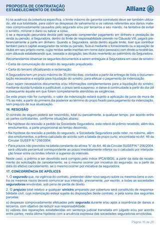 PROPOSTA DE CONTRATAÇÃO
ESTABELECIMENTO DE ENSINO
Página 16 de 20
h) na ausência da cobertura específica, o limite máximo de garantia contratado deve ser também utiliza-
do, até sua totalidade, para cobrir as despesas de salvamento e os valores referentes aos danos mate-
riais comprovadamente causados pelo segurado e/ou por terceiros a seu mando, na tentativa de evitar
o sinistro, minorar o dano ou salvar a coisa;
i) se a reparação pecuniária devida pelo segurado compreender pagamento em dinheiro e prestação de
renda ou pensão, a Seguradora, dentro do limite de responsabilidade previsto na Cláusula VIII, pagará pre-
ferencialmente a parte em dinheiro. Quando a Seguradora, ainda dentro aquele limite, tiver que contribuir
também para o capital assegurador da renda ou pensão, fá-lo-á mediante o fornecimento ou a aquisição de
títulos em seu próprio nome, cujas rendas serão inscritas em nome da(s) pessoa(s) com direito a recebê-las,
com cláusula estabelecendo que, cessada a obrigação, tais títulos reverterão ao patrimônio da Seguradora.
Recomendamos observar os seguintes documentos a serem entregues à Seguradora em caso de sinistro:
• Carta de comunicação do sinistro do segurado prejudicado.
• Carta do terceiro oficializando a reclamação.
A Seguradora tem um prazo máximo de 30 (trinta) dias, contados a partir da entrega de toda a documen-
tação necessária e exigida para liquidação do sinistro, para efetuar o pagamento da indenização.
Caso sejam necessários documentos e/ou informações complementares para a liquidação do sinistro,
mediante dúvida fundada e justificável, o prazo será suspenso, e darse-á continuidade a partir do dia útil
subsequente àquele em que forem completamente atendidas as exigências.
Se este prazo não for cumprido, o valor da indenização estará sujeito a aplicação de juros de mora de
1% ao mês, a partir do primeiro dia posterior ao término do prazo fixado para pagamento da indenização,
sem prejuízo de sua atualização.
16. RESCISÃO
O contrato de seguro poderá ser rescindido, total ou parcialmente, a qualquer tempo, por acordo entre
as partes contratantes, conforme situações abaixo:
• Na hipótese da rescisão a pedido da Sociedade Seguradora, esta reterá do prêmio recebido, além dos
emolumentos, a parte proporcional ao tempo decorrido;
• Na hipótese da rescisão a pedido do segurado, a Sociedade Seguradora pode reter, no máximo, além
dos emolumentos, o prêmio calculado de acordo com a tabela de prazo curto, encontrada no Art. 46 da
Circular SUSEP N.º 256/2004;
• Para prazos não previstos na tabela constante da alínea “b” do Art. 46 da Circular SUSEP N.º 256/2004,
será utilizado percentual correspondente ao prazo imediatamente inferior ou o calculado por interpola-
ção linear entre os limites inferior e superior do intervalo.
Neste caso, o prêmio a ser devolvido será corrigido pelo índice IPCA/IBGE, a partir da data de recebi-
mento da solicitação de cancelamento, se o mesmo ocorrer por iniciativa do segurado, ou a partir da
data do efetivo cancelamento, se o mesmo ocorrer por iniciativa da seguradora.
17. CONCORRÊNCIA DE APÓLICES
1. O segurado que, na vigência do contrato, pretender obter novo seguro sobre os mesmos bens e con-
tra os mesmos riscos deverá comunicar sua intenção, previamente, por escrito, a todas as sociedades
seguradoras envolvidas, sob pena de perda de direito.
2. O prejuízo total relativo a qualquer sinistro amparado por cobertura será constituído de responsa-
bilidade civil, cuja indenização esteja sujeita às disposições deste contrato, e pela soma das seguintes
parcelas:
a) despesas comprovadamente efetuadas pelo segurado durante e/ou após a ocorrência de danos a
terceiros, com objetivo de reduzir sua responsabilidade;
b) valores das reparações estabelecidas em sentença judicial transitada em julgado e/ou por acordo
entre partes, nesta última hipótese com a anuência expressa das sociedades seguradoras envolvidas.
 