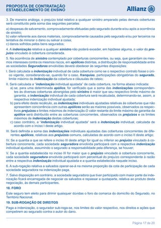 PROPOSTA DE CONTRATAÇÃO
ESTABELECIMENTO DE ENSINO
Página 17 de 20
3. De maneira análoga, o prejuízo total relativo a qualquer sinistro amparado pelas demais coberturas
será constituído pela soma das seguintes parcelas:
a) despesas de salvamento, comprovadamente efetuadas pelo segurado durante e/ou após a ocorrência
de sinistro;
b) valor referente aos danos materiais, comprovadamente causados pelo segurado e/ou por terceiros na
tentativa de minorar o dano ou salvar a coisa;
c) danos sofridos pelos bens segurados;
4. A indenização relativa a qualquer sinistro não poderá exceder, em hipótese alguma, o valor do pre-
juízo vinculado à cobertura considerada.
5. Na ocorrência de sinistro contemplado por coberturas concorrentes, ou seja, que garantam os mes-
mos interesses contra os mesmos riscos, em apólices distintas, a distribuição de responsabilidade entre
as sociedades Seguradoras envolvidas deverá obedecer às seguintes disposições:
I. Será calculada a indenização individual de cada cobertura como se o respectivo contrato fosse o úni-
co vigente, considerando-se, quando for o caso, franquias, participações obrigatórias do segurado,
limite máximo de Indenização da cobertura e cláusulas de rateio;
II. Será calculada a “indenização individual ajustada” de cada cobertura, na forma abaixo indicada:
  a) se, para uma determinada apólice, for verificado que a soma das indenizações corresponden-
tes às diversas coberturas abrangidas pelo sinistro é maior que seu respectivo limite máximo de
garantia, a indenização individual de cada cobertura será recalculada, determinando-se, assim, a
respectiva indenização individual ajustada;
  b)para efeito deste recálculo, as indenizações individuais ajustadas relativas às coberturas que não
apresentem concorrência com outras apólices serão as maiores possíveis, observados os respec-
tivos prejuízos e limites máximos de indenização.O valor restante do limite máximo de garantia da
apólice será distribuído entre as coberturas concorrentes, observados os prejuízos e os limites
máximos de indenização destas coberturas;
  c) caso contrário, a “indenização individual ajustada” será a indenização individual, calculada de
acordo com o inciso I deste artigo.
III. Será definida a soma das indenizações individuais ajustadas das coberturas concorrentes de dife-
rentes apólices, relativas aos prejuízos comuns, calculadas de acordo com o inciso II deste artigo;
IV. Se a quantia a que se refere o inciso III deste artigo for igual ou inferior ao prejuízo vinculado à co-
bertura concorrente, cada sociedade seguradora envolvida participará com a respectiva indenização
individual ajustada, assumindo o segurado a responsabilidade pela diferença, se houver;
V. Se a quantia estabelecida no inciso III for maior que o prejuízo vinculado à cobertura concorrente,
cada sociedade seguradora envolvida participará com percentual do prejuízo correspondente à razão
entre a respectiva indenização individual ajustada e a quantia estabelecida naquele inciso.
6. A sub-rogação relativa a salvados operar-se-á na mesma proporção da cota de participação de cada
sociedade seguradora na indenização paga.
7. Salvo disposição em contrário, a sociedade seguradora que tiver participado com maior parte da inde-
nização ficará encarregada de negociar os salvados e repassar a quotaparte, relativa ao produto desta
negociação, às demais participantes.
18. FORO
Este seguro tem eleito para dirimir quaisquer dúvidas o foro da comarca do domicílio do Segurado, no
Território Nacional.
19. SUB-ROGAÇÃO DE DIREITOS
Paga a indenização, o segurador sub-roga-se, nos limites do valor respectivo, nos direitos e ações que
competirem ao segurado contra o autor do dano.
 
