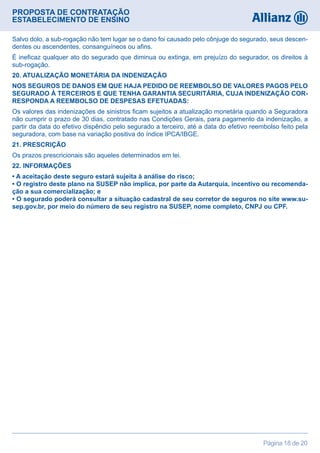 PROPOSTA DE CONTRATAÇÃO
ESTABELECIMENTO DE ENSINO
Página 18 de 20
Salvo dolo, a sub-rogação não tem lugar se o dano foi causado pelo cônjuge do segurado, seus descen-
dentes ou ascendentes, consanguíneos ou afins.
É ineficaz qualquer ato do segurado que diminua ou extinga, em prejuízo do segurador, os direitos à
sub-rogação.
20. ATUALIZAÇÃO MONETÁRIA DA INDENIZAÇÃO
NOS SEGUROS DE DANOS EM QUE HAJA PEDIDO DE REEMBOLSO DE VALORES PAGOS PELO
SEGURADO À TERCEIROS E QUE TENHA GARANTIA SECURITÁRIA, CUJA INDENIZAÇÃO COR-
RESPONDA A REEMBOLSO DE DESPESAS EFETUADAS:
Os valores das indenizações de sinistros ficam sujeitos a atualização monetária quando a Seguradora
não cumprir o prazo de 30 dias, contratado nas Condições Gerais, para pagamento da indenização, a
partir da data do efetivo dispêndio pelo segurado a terceiro, até a data do efetivo reembolso feito pela
seguradora, com base na variação positiva do índice IPCA/IBGE.
21. PRESCRIÇÃO
Os prazos prescricionais são aqueles determinados em lei.
22. INFORMAÇÕES
• A aceitação deste seguro estará sujeita à análise do risco;
• O registro deste plano na SUSEP não implica, por parte da Autarquia, incentivo ou recomenda-
ção a sua comercialização; e
• O segurado poderá consultar a situação cadastral de seu corretor de seguros no site www.su-
sep.gov.br, por meio do número de seu registro na SUSEP, nome completo, CNPJ ou CPF.
 